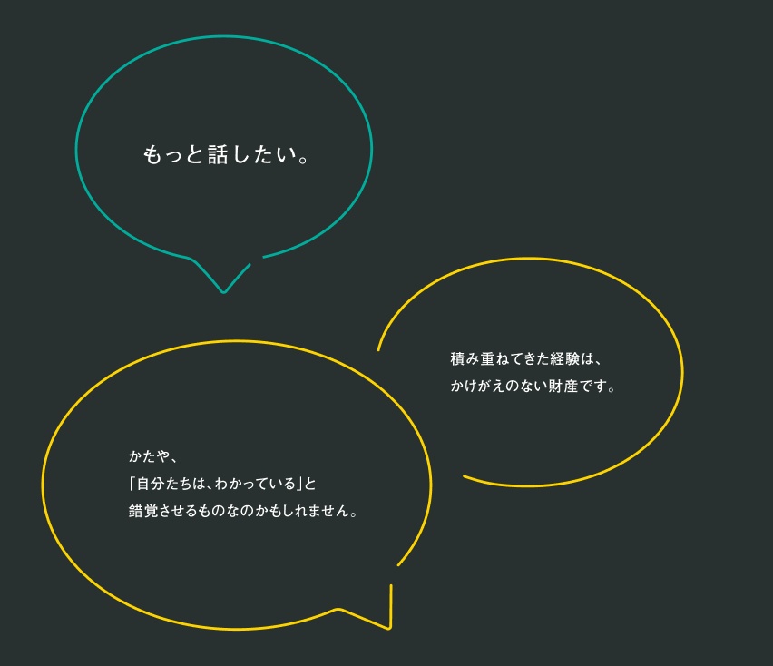 もっと話したい 積み重ねてきた経験は、かけがえのない財産です。 かたや、「自分たちは、わかっている」と錯覚させるものなのかもしれません。